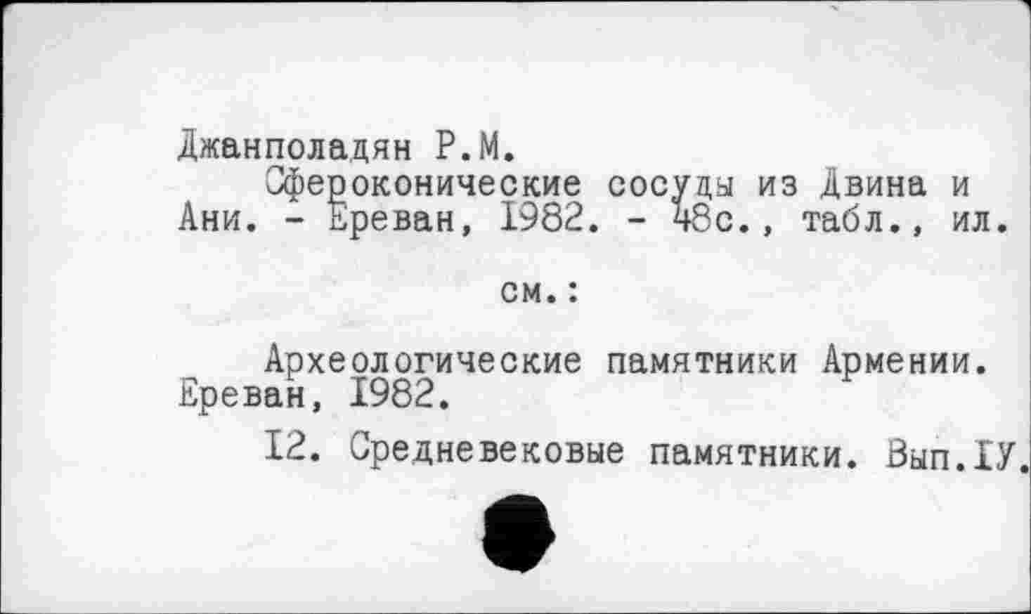 ﻿Джанполадян P.M.
Сфероконические сосуда из Двина и Ани. - Ереван, 1982. - 48с., табл., ил.
см. :
Археологические памятники Армении. Ереван, 1982.
12. Средневековые памятники. Вып.ХУ.